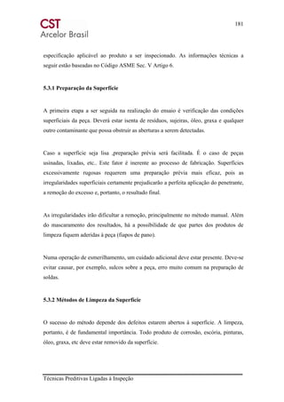 181
Técnicas Preditivas Ligadas à Inspeção
especificação aplicável ao produto a ser inspecionado. As informações técnicas a
seguir estão baseadas no Código ASME Sec. V Artigo 6.
5.3.1 Preparação da Superfície
A primeira etapa a ser seguida na realização do ensaio é verificação das condições
superficiais da peça. Deverá estar isenta de resíduos, sujeiras, óleo, graxa e qualquer
outro contaminante que possa obstruir as aberturas a serem detectadas.
Caso a superfície seja lisa ,preparação prévia será facilitada. É o caso de peças
usinadas, lixadas, etc.. Este fator é inerente ao processo de fabricação. Superfícies
excessivamente rugosas requerem uma preparação prévia mais eficaz, pois as
irregularidades superficiais certamente prejudicarão a perfeita aplicação do penetrante,
a remoção do excesso e, portanto, o resultado final.
As irregularidades irão dificultar a remoção, principalmente no método manual. Além
do mascaramento dos resultados, há a possibilidade de que partes dos produtos de
limpeza fiquem aderidas à peça (fiapos de pano).
Numa operação de esmerilhamento, um cuidado adicional deve estar presente. Deve-se
evitar causar, por exemplo, sulcos sobre a peça, erro muito comum na preparação de
soldas.
5.3.2 Métodos de Limpeza da Superfície
O sucesso do método depende dos defeitos estarem abertos à superfície. A limpeza,
portanto, é de fundamental importância. Todo produto de corrosão, escória, pinturas,
óleo, graxa, etc deve estar removido da superfície.
 
