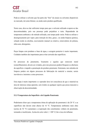 182
Técnicas Preditivas Ligadas à Inspeção
Pode-se utilizar o solvente que faz parte dos “kits” de ensaio ou solventes disponíveis
no mercado, tal como thinner, ou ainda outro produto qualificado.
Neste caso, deve-se dar suficiente tempo para que o solvente utilizado evapore-se das
descontinuidades, pois sua presença pode prejudicar o teste. Dependendo da
temperatura ambiente e do método utilizado, este tempo pode variar. Pode-se utilizar o
desengraxamento por vapor, para remoção de óleo, graxa ; ou ainda limpeza química,
solução ácida ou alcalina, escovamento manual ou rotativo, removedores de pintura,
ultra-som, detergentes.
Peças limpas com produtos a base de água, a secagem posterior é muito importante.
Cuidados também são importantes para evitar corrosão das superfícies.
Os processos de jateamento, lixamento e aqueles que removem metal
(esmerilhamento), devem ser evitados, pois tais processos podem bloquear as aberturas
da superfície e impedir a penetração do produto penetrante. Entretanto, tais métodos de
limpeza podem em alguns processos de fabricação do material a ensaiar, serem
inevitáveis e inerentes a estes processos.
Esta etapa é muito importante e o operador deve ter consciência de que o material na
área de interesse esteja aparente, sem óxidos ou qualquer sujeira que possa mascarar a
observação da descontinuidade.
5.3.3 Temperatura da Superfície e do Líquido Penetrante
Poderíamos dizer que a temperatura ótima de aplicação do penetrante é de 20 °C e as
superfícies não devem estar abaixo de 16 °C. Temperaturas ambientes mais altas
(acima de 52 °C) aumentam a evaporação dos constituintes voláteis do penetrante,
tornando-o insuficiente. Acima de certo valor ( > 100° C) há o risco de inflamar.
 