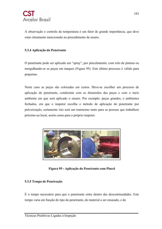 183
Técnicas Preditivas Ligadas à Inspeção
A observação e controle da temperatura é um fator de grande importância, que deve
estar claramente mencionado no procedimento de ensaio.
5.3.4 Aplicação do Penetrante
O penetrante pode ser aplicado em “spray”, por pincelamento, com rolo de pintura ou
mergulhando-se as peças em tanques (Figura 95). Este último processo é válido para
pequenas.
Neste caso as peças são colocadas em cestos. Deve-se escolher um processo de
aplicação do penetrante, condizente com as dimensões das peças e com o meio
ambiente em que será aplicado o ensaio. Por exemplo: peças grandes, e ambientes
fechados, em que o inspetor escolha o método de aplicação do penetrante por
pulverização, certamente isto será um transtorno tanto para as pessoas que trabalhem
próximo ao local, assim como para o próprio inspetor.
Figura 95 - Aplicação do Penetrante com Pincel
5.3.5 Tempo de Penetração
É o tempo necessário para que o penetrante entre dentro das descontinuidades. Este
tempo varia em função do tipo do penetrante, do material a ser ensaiado, e da
 