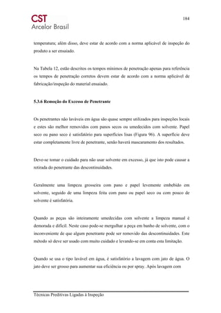 184
Técnicas Preditivas Ligadas à Inspeção
temperatura; além disso, deve estar de acordo com a norma aplicável de inspeção do
produto a ser ensaiado.
Na Tabela 12, estão descritos os tempos mínimos de penetração apenas para referência
os tempos de penetração corretos devem estar de acordo com a norma aplicável de
fabricação/inspeção do material ensaiado.
5.3.6 Remoção do Excesso de Penetrante
Os penetrantes não laváveis em água são quase sempre utilizados para inspeções locais
e estes são melhor removidos com panos secos ou umedecidos com solvente. Papel
seco ou pano seco é satisfatório para superfícies lisas (Figura 96). A superfície deve
estar completamente livre de penetrante, senão haverá mascaramento dos resultados.
Deve-se tomar o cuidado para não usar solvente em excesso, já que isto pode causar a
retirada do penetrante das descontinuidades.
Geralmente uma limpeza grosseira com pano e papel levemente embebido em
solvente, seguido de uma limpeza feita com pano ou papel seco ou com pouco de
solvente é satisfatória.
Quando as peças são inteiramente umedecidas com solvente a limpeza manual é
demorada e difícil. Neste caso pode-se mergulhar a peça em banho de solvente, com o
inconveniente de que algum penetrante pode ser removido das descontinuidades. Este
método só deve ser usado com muito cuidado e levando-se em conta esta limitação.
Quando se usa o tipo lavável em água, é satisfatório a lavagem com jato de água. O
jato deve ser grosso para aumentar sua eficiência ou por spray. Após lavagem com
 