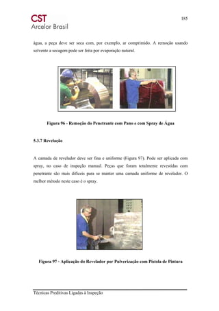 185
Técnicas Preditivas Ligadas à Inspeção
água, a peça deve ser seca com, por exemplo, ar comprimido. A remoção usando
solvente a secagem pode ser feita por evaporação natural.
Figura 96 - Remoção do Penetrante com Pano e com Spray de Água
5.3.7 Revelação
A camada de revelador deve ser fina e uniforme (Figura 97). Pode ser aplicada com
spray, no caso de inspeção manual. Peças que foram totalmente revestidas com
penetrante são mais difíceis para se manter uma camada uniforme de revelador. O
melhor método neste caso é o spray.
Figura 97 - Aplicação do Revelador por Pulverização com Pistola de Pintura
 