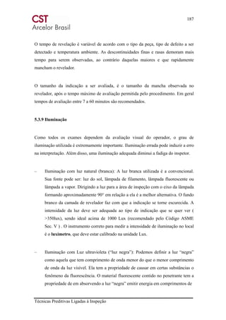187
Técnicas Preditivas Ligadas à Inspeção
O tempo de revelação é variável de acordo com o tipo da peça, tipo de defeito a ser
detectado e temperatura ambiente. As descontinuidades finas e rasas demoram mais
tempo para serem observadas, ao contrário daquelas maiores e que rapidamente
mancham o revelador.
O tamanho da indicação a ser avaliada, é o tamanho da mancha observada no
revelador, após o tempo máximo de avaliação permitida pelo procedimento. Em geral
tempos de avaliação entre 7 a 60 minutos são recomendados.
5.3.9 Iluminação
Como todos os exames dependem da avaliação visual do operador, o grau de
iluminação utilizada é extremamente importante. Iluminação errada pode induzir a erro
na interpretação. Além disso, uma iluminação adequada diminui a fadiga do inspetor.
– Iluminação com luz natural (branca): A luz branca utilizada é a convencional.
Sua fonte pode ser: luz do sol, lâmpada de filamento, lâmpada fluorescente ou
lâmpada a vapor. Dirigindo a luz para a área de inspeção com o eixo da lâmpada
formando aproximadamente 90° em relação a ela é a melhor alternativa. O fundo
branco da camada de revelador faz com que a indicação se torne escurecida. A
intensidade da luz deve ser adequada ao tipo de indicação que se quer ver (
>350lux), sendo ideal acima de 1000 Lux (recomendado pelo Código ASME
Sec. V ) . O instrumento correto para medir a intensidade de iluminação no local
é o luxímetro, que deve estar calibrado na unidade Lux.
– Iluminação com Luz ultravioleta (“luz negra”): Podemos definir a luz “negra”
como aquela que tem comprimento de onda menor do que o menor comprimento
de onda da luz visível. Ela tem a propriedade de causar em certas substâncias o
fenômeno da fluorescência. O material fluorescente contido no penetrante tem a
propriedade de em absorvendo a luz “negra” emitir energia em comprimentos de
 