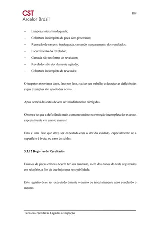 189
Técnicas Preditivas Ligadas à Inspeção
− Limpeza inicial inadequada;
− Cobertura incompleta da peça com penetrante;
− Remoção de excesso inadequada, causando mascaramento dos resultados;
− Escorrimento do revelador;
− Camada não uniforme do revelador;
− Revelador não devidamente agitado;
− Cobertura incompleta de revelador.
O inspetor experiente deve, fase por fase, avaliar seu trabalho e detectar as deficiências
cujos exemplos são apontados acima.
Após detectá-las estas devem ser imediatamente corrigidas.
Observa-se que a deficiência mais comum consiste na remoção incompleta do excesso,
especialmente em ensaio manual.
Esta é uma fase que deve ser executada com o devido cuidado, especialmente se a
superfície é bruta, ou caso de soldas.
5.3.12 Registro de Resultados
Ensaios de peças críticas devem ter seu resultado, além dos dados do teste registrados
em relatório, a fim de que haja uma rastreabilidade.
Este registro deve ser executado durante o ensaio ou imediatamente após concluído o
mesmo.
 