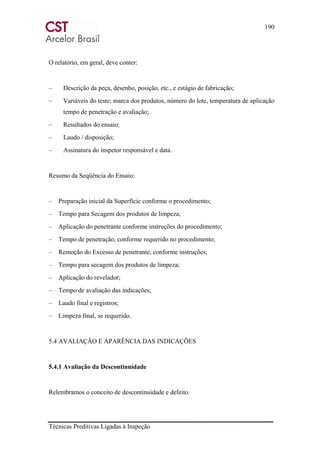 190
Técnicas Preditivas Ligadas à Inspeção
O relatório, em geral, deve conter:
– Descrição da peça, desenho, posição, etc., e estágio de fabricação;
– Variáveis do teste; marca dos produtos, número do lote, temperatura de aplicação
tempo de penetração e avaliação;
– Resultados do ensaio;
– Laudo / disposição;
– Assinatura do inspetor responsável e data.
Resumo da Seqüência do Ensaio:
– Preparação inicial da Superfície conforme o procedimento;
– Tempo para Secagem dos produtos de limpeza;
– Aplicação do penetrante conforme instruções do procedimento;
– Tempo de penetração, conforme requerido no procedimento;
– Remoção do Excesso de penetrante, conforme instruções;
– Tempo para secagem dos produtos de limpeza;
– Aplicação do revelador;
– Tempo de avaliação das indicações;
– Laudo final e registros;
– Limpeza final, se requerido.
5.4 AVALIAÇÃO E APARÊNCIA DAS INDICAÇÕES
5.4.1 Avaliação da Descontinuidade
Relembramos o conceito de descontinuidade e defeito.
 