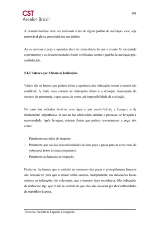 191
Técnicas Preditivas Ligadas à Inspeção
A descontinuidade deve ser analisada à luz de algum padrão de aceitação, caso seja
reprovável ela se constituirá em um defeito.
Ao se analisar a peça o operador deve ter consciência de que o ensaio foi executado
corretamente e as descontinuidades foram verificadas contra o padrão de aceitação pré-
estabelecido.
5.4.2 Fatores que Afetam as Indicações
Vários são os fatores que podem afetar a aparência das indicações tornar o ensaio não
confiável. A fonte mais comum de indicações falsas é a remoção inadequada do
excesso de penetrante, o que causa, às vezes, até impossibilidade de avaliação.
No caso dos métodos laváveis com água e pós emulsificável, a lavagem é de
fundamental importância. O uso da luz ultravioleta durante o processo de lavagem é
recomendado. Após lavagem, existem fontes que podem re-contaminar a peça, tais
como:
– Penetrante nas mãos do inspetor;
– Penetrante que sai das descontinuidades de uma peça e passa para as áreas boas de
outra peça (caso de peças pequenas);
– Penetrante na bancada de inspeção.
Deduz-se facilmente que o cuidado no manuseio das peças e principalmente limpeza
são necessários para que o ensaio tenha sucesso. Independente das indicações falsas
existem as indicações não relevantes, que o inspetor deve reconhecer. São indicações
de realmente algo que existe no sentido de que elas são causadas por descontinuidades
da superfície da peça.
 