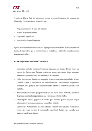 192
Técnicas Preditivas Ligadas à Inspeção
A maioria delas é fácil de reconhecer, porque provém diretamente do processo de
fabricação. Exemplos destas indicações são:
− Pequenas inclusões de areia em fundidos
− Marcas de esmerilhamento
− Depressões superficiais
− Imperfeições de matéria-prima
Apesar de facilmente reconhecíveis, há o perigo destes interferirem ou mascararem um
defeito. É necessário que o inspetor tenha o cuidado de verificá-las cuidadosamente
antes de aprová-las.
5.4.3 Categorias de Indicações Verdadeiras
− Indicações em linha contínua: Podem ser causadas por trincas, dobras, riscos ou
marcas de ferramentas. Trincas geralmente aparecerem como linhas sinuosas,
dobras de forjamento como tem a aparência de linha fina.
− Linha intermitente: Podem ser causadas pelas mesmas descontinuidades acima.
Quando a peça é retrabalhada por esmerilhamento, martelamento, forjamento,
usinagem, etc., porções das descontinuidades abertas à superfície podem ficar
fechadas.
− Arredondadas: Causadas por porosidade ou por trinca muito profunda, resultante
da grande quantidade de penetrante que é absorvida pelo revelador.
− Interrompidas finas e pequenas: Causadas pela natureza porosa da peça ou por
grãos excessivamente grosseiros de um produto fundido.
− Defeituosas: Normalmente não são definidas tornando-se necessário reensaiar as
peças. Às vezes provém de porosidade superficial. Podem ser causadas por
lavagem insuficiente (falsas).
 