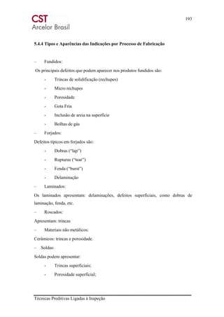 193
Técnicas Preditivas Ligadas à Inspeção
5.4.4 Tipos e Aparências das Indicações por Processo de Fabricação
– Fundidos:
Os principais defeitos que podem aparecer nos produtos fundidos são:
- Trincas de solidificação (rechupes)
- Micro rechupes
- Porosidade
- Gota Fria
- Inclusão de areia na superfície
- Bolhas de gás
– Forjados:
Defeitos típicos em forjados são:
- Dobras (“lap”)
- Rupturas (“tear”)
- Fenda (“burst”)
- Delaminação
– Laminados:
Os laminados apresentam: delaminações, defeitos superficiais, como dobras de
laminação, fenda, etc.
– Roscados:
Apresentam: trincas
– Materiais não metálicos:
Cerâmicos: trincas e porosidade.
– Soldas:
Soldas podem apresentar:
- Trincas superficiais;
- Porosidade superficial;
 