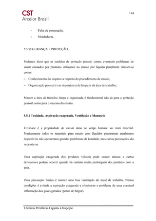 194
Técnicas Preditivas Ligadas à Inspeção
- Falta de penetração;
- Mordeduras.
5.5 SEGURANÇA E PROTEÇÃO
Podemos dizer que as medidas de proteção pessoal contra eventuais problemas de
saúde causados por produtos utilizados no ensaio por líquido penetrante iniciam-se
como:
− Conhecimento do inspetor a respeito do procedimento de ensaio;
− Organização pessoal e em decorrência da limpeza da área de trabalho;
Manter a área de trabalho limpa e organizada é fundamental não só para a proteção
pessoal como para o sucesso do ensaio.
5.5.1 Toxidade, Aspiração exagerada, Ventilação e Manuseio
Toxidade é a propriedade de causar dano no corpo humano ou num material.
Praticamente todos os materiais para ensaio com líquidos penetrantes atualmente
disponíveis não apresentam grandes problemas de toxidade, mas certas precauções são
necessárias.
Uma aspiração exagerada dos produtos voláteis pode causar náusea e certas
dermatoses podem ocorrer quando há contato muito prolongado dos produtos com a
pele.
Uma precaução básica é manter uma boa ventilação do local de trabalho. Nestas
condições é evitada a aspiração exagerada e elimina-se o problema de uma eventual
inflamação dos gases gerados (ponto de fulgor).
 