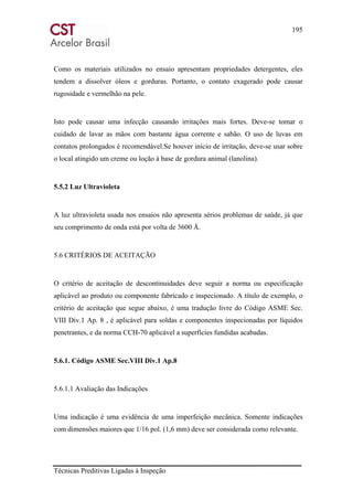 195
Técnicas Preditivas Ligadas à Inspeção
Como os materiais utilizados no ensaio apresentam propriedades detergentes, eles
tendem a dissolver óleos e gorduras. Portanto, o contato exagerado pode causar
rugosidade e vermelhão na pele.
Isto pode causar uma infecção causando irritações mais fortes. Deve-se tomar o
cuidado de lavar as mãos com bastante água corrente e sabão. O uso de luvas em
contatos prolongados é recomendável.Se houver início de irritação, deve-se usar sobre
o local atingido um creme ou loção à base de gordura animal (lanolina).
5.5.2 Luz Ultravioleta
A luz ultravioleta usada nos ensaios não apresenta sérios problemas de saúde, já que
seu comprimento de onda está por volta de 3600 Å.
5.6 CRITÉRIOS DE ACEITAÇÃO
O critério de aceitação de descontinuidades deve seguir a norma ou especificação
aplicável ao produto ou componente fabricado e inspecionado. A título de exemplo, o
critério de aceitação que segue abaixo, é uma tradução livre do Código ASME Sec.
VIII Div.1 Ap. 8 , é aplicável para soldas e componentes inspecionadas por líquidos
penetrantes, e da norma CCH-70 aplicável a superfícies fundidas acabadas.
5.6.1. Código ASME Sec.VIII Div.1 Ap.8
5.6.1.1 Avaliação das Indicações
Uma indicação é uma evidência de uma imperfeição mecânica. Somente indicações
com dimensões maiores que 1/16 pol. (1,6 mm) deve ser considerada como relevante.
 