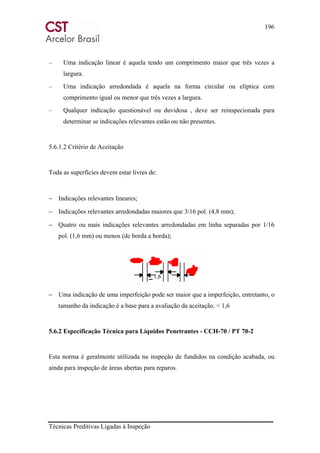 196
Técnicas Preditivas Ligadas à Inspeção
– Uma indicação linear é aquela tendo um comprimento maior que três vezes a
largura.
– Uma indicação arredondada é aquela na forma circular ou elíptica com
comprimento igual ou menor que três vezes a largura.
– Qualquer indicação questionável ou duvidosa , deve ser reinspecionada para
determinar se indicações relevantes estão ou não presentes.
5.6.1.2 Critério de Aceitação
Toda as superfícies devem estar livres de:
− Indicações relevantes lineares;
− Indicações relevantes arredondadas maiores que 3/16 pol. (4,8 mm);
− Quatro ou mais indicações relevantes arredondadas em linha separadas por 1/16
pol. (1,6 mm) ou menos (de borda a borda);
− Uma indicação de uma imperfeição pode ser maior que a imperfeição, entretanto, o
tamanho da indicação é a base para a avaliação da aceitação. < 1,6
5.6.2 Especificação Técnica para Líquidos Penetrantes - CCH-70 / PT 70-2
Esta norma é geralmente utilizada na inspeção de fundidos na condição acabada, ou
ainda para inspeção de áreas abertas para reparos.
 