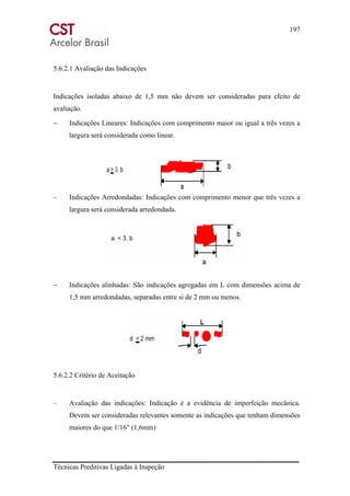 197
Técnicas Preditivas Ligadas à Inspeção
5.6.2.1 Avaliação das Indicações
Indicações isoladas abaixo de 1,5 mm não devem ser consideradas para efeito de
avaliação.
− Indicações Lineares: Indicações com comprimento maior ou igual a três vezes a
largura será considerada como linear.
– Indicações Arredondadas: Indicações com comprimento menor que três vezes a
largura será considerada arredondada.
− Indicações alinhadas: São indicações agregadas em L com dimensões acima de
1,5 mm arredondadas, separadas entre si de 2 mm ou menos.
5.6.2.2 Critério de Aceitação
– Avaliação das indicações: Indicação é a evidência de imperfeição mecânica.
Devem ser consideradas relevantes somente as indicações que tenham dimensões
maiores do que 1/16" (1,6mm)
 