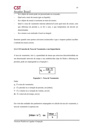 19
Técnicas Preditivas Ligadas à Inspeção
– Se o objeto de ensaio pode ser pressurizado ou evacuado;
– Qual será o meio de ensaio (gás ou líquido);
– Se o objeto de ensaio é resistente ao meio de ensaio;
– Qual é a taxa de vazamento máxima admissível (com qual meio de ensaio, com
que diferença de pressão e, se for o caso, a que temperatura ela deverá ser
determinada);
– Se o ensaio a ser realizado é local ou integral.
Somente quando estes pontos estiverem esclarecidos é que o inspetor poderá escolher
o método de ensaio correto.
2.1.4 O Conceito de Taxa de Vazamento e sua Importância
A taxa de vazamento, isto é, a quantidade de massa que atravessa descontinuidade em
um determinado intervalo de tempo e nas estabelecidas (tipo de fluido e diferença de
pressão), pode ser empregando-se a Equação 1.
Equação 1 - Taxa de Vazamento
Onde:
qL - É a taxa de vazamento;
p - É a pressão ou a variação de pressão, em [mbar];
V - É o volume ou a variação de volume, em [ℓ];
Δt - É o intervalo de tempo, em [s].
Em vista das unidades dos parâmetros empregados no cálculo da taxa de vazamento, a
taxa de vazamento é expressa em:
 