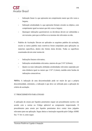 198
Técnicas Preditivas Ligadas à Inspeção
- Indicação linear é a que apresenta um comprimento maior que três vezes a
largura;
- Indicação arredondada é a que apresenta formato circular ou elíptico, com
comprimento igual ou menor que três vezes a largura;
- Quaisquer indicações questionáveis ou duvidosas devem ser submetidas a
um reexame, para que se defina se as mesmas são relevantes ou não.
– Padrões de Aceitação: Devem ser aplicados os sequintes padrões de aceitação,
exceto se outros padrões mais restritivos forem estipulados para aplicações ou
materiais específicos, dentro dos limites desta divisão. Todas as superfícies
examinadas devem estar isentas de:
- Indicações lineares relevantes;
- Indicações arredondadas relevantes, maiores do que 3/16" (4,8mm);
- Quatro ou mais indicações alinhadas arredondadas relevantes separadas por
uma distância igual ou menor que 1/16" (1,6mm), medida entre bordas de
indicações consecutivas;
NOTA: A indicação de uma descontinuidade pode ser maior do que a própria
descontinuidade, entretanto, a indicação é que deve ser utilizada para a aplicação do
critério de aceitação.
5.7 PROCEDIMENTO PARA ENSAIO
A aplicação do ensaio por líquidos penetrantes requer um procedimento escrito e de
acordo com a norma ou Código aplicável ao componente inspecionado. O
procedimento para ensaio por líquidos penetrantes deve conter itens julgados
relevantes para sua aplicação. Segue abaixo a itenização requerida pelo Código ASME
Sec. V Art. 6, como segue:
 