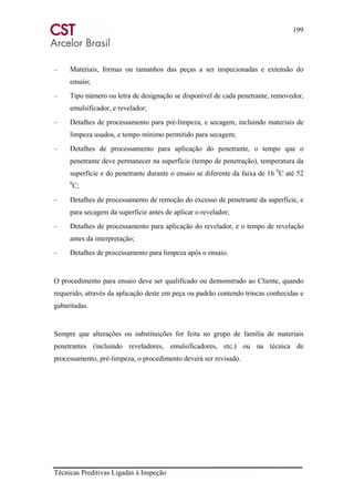 199
Técnicas Preditivas Ligadas à Inspeção
– Materiais, formas ou tamanhos das peças a ser inspecionadas e extensão do
ensaio;
– Tipo número ou letra de designação se disponível de cada penetrante, removedor,
emulsificador, e revelador;
– Detalhes de processamento para pré-limpeza, e secagem, incluindo materiais de
limpeza usados, e tempo mínimo permitido para secagem;
– Detalhes de processamento para aplicação do penetrante, o tempo que o
penetrante deve permanecer na superfície (tempo de penetração), temperatura da
superfície e do penetrante durante o ensaio se diferente da faixa de 16 0
C até 52
0
C;
– Detalhes de processamento de remoção do excesso de penetrante da superfície, e
para secagem da superfície antes de aplicar o revelador;
– Detalhes de processamento para aplicação do revelador, e o tempo de revelação
antes da interpretação;
– Detalhes de processamento para limpeza após o ensaio.
O procedimento para ensaio deve ser qualificado ou demonstrado ao Cliente, quando
requerido, através da aplicação deste em peça ou padrão contendo trincas conhecidas e
gabaritadas.
Sempre que alterações ou substituições for feita no grupo de família de materiais
penetrantes (incluindo reveladores, emulsificadores, etc.) ou na técnica de
processamento, pré-limpeza, o procedimento deverá ser revisado.
 