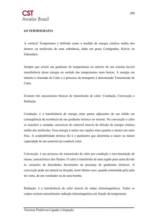 200
Técnicas Preditivas Ligadas à Inspeção
6.0 TERMOGRAFIA
A variável Temperatura é definida como a medida da energia cinética média dos
átomos ou moléculas de uma substância, dada em graus Centígrados, Kelvin ou
Fahrenheit.
Sempre que existir um gradiente de temperaturas no interior de um sistema haverá
transferência dessa energia no sentido das temperaturas mais baixas. A energia em
trânsito é chamada de Calor e o processo de transporte é denominado Transmissão de
Calor.
Existem três mecanismos básicos de transmissão de calor: Condução, Convecção e
Radiação.
Condução: é a transferência de energia entre partes adjacentes de um sólido em
conseqüência da existência de um gradiente térmico no mesmo. Na convecção o calor
se transfere a camadas sucessivas do material através da difusão da energia cinética
média das moléculas. Essa energia é maior nas regiões mais quentes e menor nas mais
frias. A condutibilidade térmica (k) é o parâmetro que determina a maior ou menor
capacidade de um material em conduzir calor.
Convecção: é um processo de transmissão de calor por condução e movimentação de
massa, característico dos fluidos. O calor é transferido de uma região para outra devido
às variações de densidades decorrentes da presença de gradientes térmicos. A
convecção pode ser natural ou forçada, neste último caso, quando estimulada pela ação
do vento, de um ventilador ou de uma bomba.
Radiação: é a transferência de calor através de ondas eletromagnéticas. Todos os
corpos emitem naturalmente radiação eletromagnética em função da temperatura
 