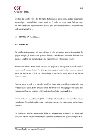 201
Técnicas Preditivas Ligadas à Inspeção
absoluta de acordo com a lei de Stefan-Boltzmann e desta forma podem trocar calor
sem qualquer contato físico, mesmo no vácuo. A maior ou menor capacidade do corpo
em emitir radiação eletromagnética é dada pela sua emissividade (ε), parâmetro que
pode variar entre 0 e 1.
6.1 - TEORIA DA RADIAÇÃO
6.1.1 - Histórico
Os estudos e observações referentes à luz e o calor remontam tempos imemoriais. Os
gregos antigos já promoviam grandes debates a respeito da natureza da luza e os
mesmos acreditavam que a luz percorria o caminho dos olhos para o objeto.
Porém nesta época, diante deste conceito, os gregos não conseguiam explicar como os
objetos mudavam de forma. Por esta época, os gregos desenvolviam teorias propondo
que a lua brilha por refletir os raios solares, conseguindo assim explicar as fases e
eclipses lunares.
Estudos sobre o sol e as estrelas também foram desenvolvidos envolvendo suas
composições e calor. Estes estudos foram desenvolvidos pêlos gregos em sigilo, pois
elas desmistificavam o caráter religioso (mitológico) dos corpos celestes.
Foram atribuídos a Archimedes (287-212 a.C.) o estudo referente aos espelhos curvos,
estando este fato relacionado com a vitória dos gregos sobre os romanos na batalha de
Siracusa.
Os estudos de Alhazen, matemático árabe, reconhecem que a visão de um objeto está
associada à reflexão de direcionamento de luz incidindo em cada ponto do objeto. Ele
 