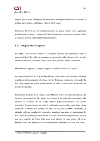 202
Técnicas Preditivas Ligadas à Inspeção
explica que os raios emergentes do contorno de um objeto diminuem de diâmetro à
medida que o mesmo se afasta dos olhos do observador.
Os estudos desenvolvidos por Alhazen causaram um grande impacto sobre os pintores
renascentistas, incluindo Leonardo da Vinci, levando-os a estudar sobre os raios de luz
e formando assim a escola denominada Perspectivi.
6.1.2 - O Espectro Eletromagnético
Em 1666, Isaac Newton descreve à sociedade científica sua experiência sobre a
decomposição da luz solar, ao atravessar um prisma de vidro, decompondo este raio
em faixas coloridas, tais como: violeta, azul, verde, amarelo, laranja e vermelho.
Denominou-se espectro, a imagem alongada e colorida contida na luz branca.
Em meados do século XVII, Christiaan Huyges desenvolveu estudos sobre a natureza
ondulatória da luz; enquanto isto, Isaac Newton defendia a composição corpuscular da
luz, cujos corpúsculos seriam menores para a cor violeta e aumentando de tamanho na
direção do vermelho.
Pela metade do século XIX, o inglês James Maxwell propõe ser a luz uma radiação de
natureza eletromagnética. De acordo com Maxwell, as ondas eletromagnéticas são
oriundas da oscilação de um campo elétrico perpendicularmente a um campo
magnético. O comprimento de onda é a distância compreendida entre duas cristas
sucessivas e estando esta distância na faixa de 0,00040 e 0,00075 milímetros, a
radiação pode ser captada pelo observador, através de sua retina e é denominada de
luz. Diante das proposições expostas por Maxwell, vários cientistas passaram a estudar
este novo capítulo da Física, indo ainda mais adiante em suas teorias, tal como,
Heinrich Hertz, que aprofundou os estudos referentes à teoria de Maxwell, bem como,
 