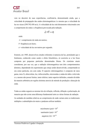 203
Técnicas Preditivas Ligadas à Inspeção
veio no decorrer de suas experiências, confirmá-la, demonstrando ainda, que a
velocidade de propagação das ondas eletromagnéticas é a mesma que a velocidade da
luz no vácuo (299.792.458 m/s). A velocidade da luz está diretamente relacionada com
o comprimento de onda e a freqüência provocada pela radiação.
cf =∗λ
onde:
λ = comprimento de onda em metros;
f= freqüência em hertz;
c= velocidade da luz em metros por segundo.
Einstein, em 1905, desenvolveu estudos referentes à natureza da luz, postulando que o
fenômeno, conhecido como sendo o efeito fotoelétrico, só ocorreria se a luz fosse
composta por pequenas partículas denominadas fótons. Os cientistas atuais
consideram, por sua vez, que a radiação eletromagnética tem dois comportamentos
distintos, dependendo do experimento que esteja sendo desenvolvido, comportando-se
ora como partícula, ora com onda. O espectro eletromagnético é composto de raios
gama, raios X, ultravioleta, luz, infravermelho, microondas e ondas de rádio e televisão
e o, mesmo não possui limites, tanto inferior, tanto superior definidos, estando dividido
de maneira arbitrária em regiões distintas através de método de produção e detecção da
onda.
Todas as ondas seguem as mesmas leis de refração, reflexão, difração e polarização, de
maneira que não existe uma diferença fundamental entre as várias formas de radiação.
As unidades de medidas relativas ao comprimento de onda variam entre os tradicionais
múltiplos e submúltiplos do metro e podemos utilizar também:
micrômetro (μm)= 10-6
nanômetro (ηm)= 10-9
angstron (A)= 10-10
 