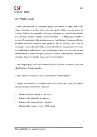 204
Técnicas Preditivas Ligadas à Inspeção
6.1.3 - O Infravermelho
O termo infravermelho foi comumente adotado em meados de 1880, tendo como
origem etimológica o prefixo latino infra, que significa abaixo, ou seja, abaixo do
vermelho da escala de freqüência. Este termo originou-se das experiências realizadas
pelo astrônomo alemão Friedrich Wilhelm Herschell (1738-1822), que baseando-se
nas experiências desenvolvidas anteriormente por Isaac Newton, tinha como objetivo,
determinar qual seria o material, mais apropriado para ser utilizado como filtro nas
observações solares. Herschell mediu, com um termômetro, o aquecimento provocado
pela incidência de cada uma das cores que compõem o espectro e concluiu que este
fenômeno térmico ocorria na região mais escura além do extra vermelho. Denominou
esta região de espectro de calor negro e espectro termométrico.
O limite da percepção visual para o vermelho é de 0,75 mícron, coincidindo assim com
o limite inferior do infravermelho.
O limite superior confunde-se com as microondas no campo magnético.
O espectro infravermelho é dividido em quatro faixas, sendo que o limite das mesmas
tem seus valores arbitrariamente escolhidos.
– Infravermelho próximo (0,75 a 3,0 micra)
– Infravermelho médio (3,0 a 6,0 micra)
– Infravermelho distante (6,0 a 15,0 micra)
– Infravermelho extremo (15,0 a 1000,0 micra)
 
