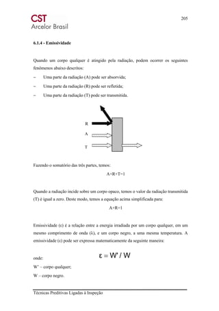 205
Técnicas Preditivas Ligadas à Inspeção
6.1.4 - Emissividade
Quando um corpo qualquer é atingido pela radiação, podem ocorrer os seguintes
fenômenos abaixo descritos:
− Uma parte da radiação (A) pode ser absorvida;
− Uma parte da radiação (R) pode ser refletida;
− Uma parte da radiação (T) pode ser transmitida.
Fazendo o somatório das três partes, temos:
A+R+T=1
Quando a radiação incide sobre um corpo opaco, temos o valor da radiação transmitida
(T) é igual a zero. Deste modo, temos a equação acima simplificada para:
A+R=1
Emissividade (ε) é a relação entre a energia irradiada por um corpo qualquer, em um
mesmo comprimento de onda (λ), e um corpo negro, a uma mesma temperatura. A
emissividade (ε) pode ser expressa matematicamente da seguinte maneira:
onde:
W’ – corpo qualquer;
W – corpo negro.
/ WW'ε =
A
T
R
 