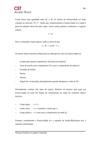 206
Técnicas Preditivas Ligadas à Inspeção
Como temos uma igualdade entre W’ e W, os valores de Emissividade (ε) estão
contidos no intervalo “0 e 1”. Sendo que, numericamente a Emissividade (ε) é igual à
parte da radiação absorvida pelo corpo. Assim sendo podemos estabelecer a seguinte
relação:
ε = A
Para os chamados corpos opacos, pode-se escrever que:
ε + R = 1 ou R = 1- ε
Os fatores abaixo descritos influenciam na obtenção do valor da Emissividade (ε):
– Composição química superficial e da textura do material;
– Varia de acordo com a temperatura (T) e com o comprimento de onda (λ);
– Camadas de óxidos;
– Poeira;
– Pintura;
– Ângulo de visualização, principalmente quando ultrapassa o valor de 50°.
Normalmente, existem três tipos de corpos, distintos na maneira pela qual sua
Emissividade (ε) varia em função do comprimento de onda (λ), conforme abaixo
descrito;
− Corpo negro → ε=1;
− Corpo cinza → ε= constante e menor que 1;
− Corpo seletivo → ε varia com o comprimento de onda (λ).
Portanto, considerando a Emissividade (ε), a equação de Stefan-Boltzmann terá a
seguinte conformação:
 