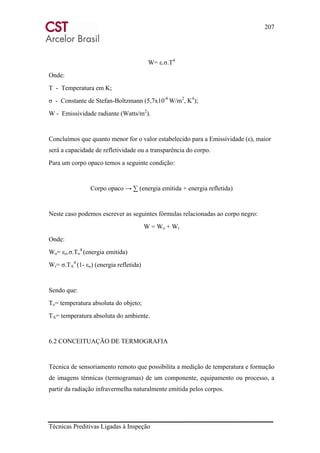 207
Técnicas Preditivas Ligadas à Inspeção
W= ε.σ.T4
Onde:
T - Temperatura em K;
σ - Constante de Stefan-Boltzmann (5,7x10-8
W/m2
, K4
);
W - Emissividade radiante (Watts/m2
).
Concluímos que quanto menor for o valor estabelecido para a Emissividade (ε), maior
será a capacidade de refletividade ou a transparência do corpo.
Para um corpo opaco temos a seguinte condição:
Corpo opaco → ∑ (energia emitida + energia refletida)
Neste caso podemos escrever as seguintes fórmulas relacionadas ao corpo negro:
W = Wo + Wr
Onde:
Wo= εo.σ.To
4
(energia emitida)
Wr= σ.TA
4
(1- εo) (energia refletida)
Sendo que:
To= temperatura absoluta do objeto;
TA= temperatura absoluta do ambiente.
6.2 CONCEITUAÇÃO DE TERMOGRAFIA
Técnica de sensoriamento remoto que possibilita a medição de temperatura e formação
de imagens térmicas (termogramas) de um componente, equipamento ou processo, a
partir da radiação infravermelha naturalmente emitida pelos corpos.
 