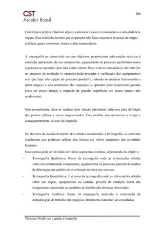 208
Técnicas Preditivas Ligadas à Inspeção
Esta técnica permite observar objetos estacionários ou em movimentos a uma distância
segura. Esta condição permite que o operador não fique exposto à presença de cargas
elétricas, gases venenosos, fumos e altas temperaturas.
A termografia ou termovisão tem por objetivos, proporcionar informações relativas à
condição operacional de um componente, equipamento ou processo, permitindo maior
segurança ao operador (pois não existe contato físico com as instalações); não interfere
no processo de produção (o operador pode proceder a verificação dos equipamentos
sem que haja interrupção do processo produtivo, estando os mesmos funcionando a
plena carga) e o alto rendimento das inspeções (o operador pode inspecionar grandes
áreas em pouco tempo) e inspeção de grandes superfícies em pouco tempo (alto
rendimento).
Operacionalmente, deve-se realizar uma seleção preliminar criteriosa para definição
dos pontos críticos a serem inspecionados. Esta medida visa minimizar o tempo e
consequentemente, o custo da inspeção.
No decorrer do desenvolvimento dos estudos relacionados à termografia, os cientistas
concluíram que poderiam aplicar esta técnica em vários segmentos das atividades
humanas.
Esta técnica pode ser dividida em vários segmentos distintos, dependendo do objetivo:
– Termografia Qualitativa: Ramo da termografia onde as informações obtidas
sobre um determinado componente, equipamento ou processo, provêm da análise
de diferenças em padrões de distribuição térmica dos mesmos.
– Termografia Quantitativa: É o ramo da termografia onde as informações obtidas
sobre um objeto, equipamento ou sistema, provêm da medição direta das
temperaturas associadas aos padrões de distribuição térmicas observadas.
– Termografia Analítica: Ramo da termografia dedicado à otimização de
metodologias de trabalho em inspeções, tratamento estatístico dos resultados
 