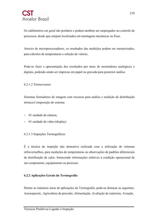 210
Técnicas Preditivas Ligadas à Inspeção
Os radiômetros em geral são portáteis e podem também ser empregados no controle de
processos, desde que estejam localizados em montagens mecânicas ou fixas.
Através de microprocessadores, os resultados das medições podem ser memorizados,
para cálculos de temperaturas e seleção de valores.
Pode-se fazer a apresentação dos resultados por meio de mostradores analógicos e
digitais, podendo ainda ser impresso em papel ou gravada para posterior análise.
6.2.1.2 Termovisores
Sistemas formadores de imagem com recursos para análise e medição de distribuição
térmica.Composição do sistema:
− 01 unidade de câmera;
− 01 unidade de vídeo (display)
6.2.1.3 Inspeções Termográficas
É a técnica de inspeção não destrutiva realizada com a utilização de sistemas
infravermelhos, para medições de temperaturas ou observações de padrões diferenciais
de distribuição de calor, fornecendo informações relativas à condição operacional de
um componente, equipamento ou processo.
6.2.2 Aplicações Gerais da Termografia
Dentre as inúmeras áreas de aplicações da Termografia, pode-se destacar as seguintes:
Aeroespacial,, Agricultura de precisão, Alimentação, Avaliação de materiais, Aviação,
 