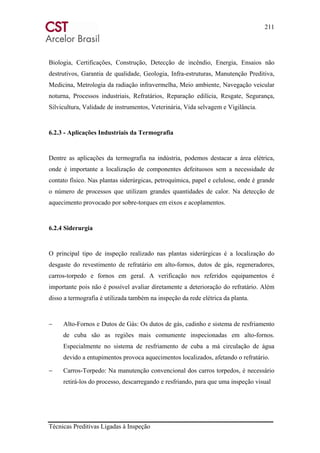 211
Técnicas Preditivas Ligadas à Inspeção
Biologia, Certificações, Construção, Detecção de incêndio, Energia, Ensaios não
destrutivos, Garantia de qualidade, Geologia, Infra-estruturas, Manutenção Preditiva,
Medicina, Metrologia da radiação infravermelha, Meio ambiente, Navegação veicular
noturna, Processos industriais, Refratários, Reparação edilícia, Resgate, Segurança,
Silvicultura, Validade de instrumentos, Veterinária, Vida selvagem e Vigilância.
6.2.3 - Aplicações Industriais da Termografia
Dentre as aplicações da termografia na indústria, podemos destacar a área elétrica,
onde é importante a localização de componentes defeituosos sem a necessidade de
contato físico. Nas plantas siderúrgicas, petroquímica, papel e celulose, onde é grande
o número de processos que utilizam grandes quantidades de calor. Na detecção de
aquecimento provocado por sobre-torques em eixos e acoplamentos.
6.2.4 Siderurgia
O principal tipo de inspeção realizado nas plantas siderúrgicas é a localização do
desgaste do revestimento de refratário em alto-fornos, dutos de gás, regeneradores,
carros-torpedo e fornos em geral. A verificação nos referidos equipamentos é
importante pois não é possível avaliar diretamente a deterioração do refratário. Além
disso a termografia é utilizada também na inspeção da rede elétrica da planta.
− Alto-Fornos e Dutos de Gás: Os dutos de gás, cadinho e sistema de resfriamento
de cuba são as regiões mais comumente inspecionadas em alto-fornos.
Especialmente no sistema de resfriamento de cuba a má circulação de água
devido a entupimentos provoca aquecimentos localizados, afetando o refratário.
− Carros-Torpedo: Na manutenção convencional dos carros torpedos, é necessário
retirá-los do processo, descarregando e resfriando, para que uma inspeção visual
 
