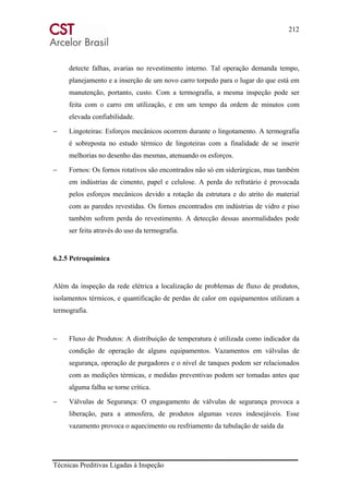 212
Técnicas Preditivas Ligadas à Inspeção
detecte falhas, avarias no revestimento interno. Tal operação demanda tempo,
planejamento e a inserção de um novo carro torpedo para o lugar do que está em
manutenção, portanto, custo. Com a termografia, a mesma inspeção pode ser
feita com o carro em utilização, e em um tempo da ordem de minutos com
elevada confiabilidade.
− Lingoteiras: Esforços mecânicos ocorrem durante o lingotamento. A termografia
é sobreposta no estudo térmico de lingoteiras com a finalidade de se inserir
melhorias no desenho das mesmas, atenuando os esforços.
− Fornos: Os fornos rotativos são encontrados não só em siderúrgicas, mas também
em indústrias de cimento, papel e celulose. A perda do refratário é provocada
pelos esforços mecânicos devido a rotação da estrutura e do atrito do material
com as paredes revestidas. Os fornos encontrados em indústrias de vidro e piso
também sofrem perda do revestimento. A detecção dessas anormalidades pode
ser feita através do uso da termografia.
6.2.5 Petroquímica
Além da inspeção da rede elétrica a localização de problemas de fluxo de produtos,
isolamentos térmicos, e quantificação de perdas de calor em equipamentos utilizam a
termografia.
− Fluxo de Produtos: A distribuição de temperatura é utilizada como indicador da
condição de operação de alguns equipamentos. Vazamentos em válvulas de
segurança, operação de purgadores e o nível de tanques podem ser relacionados
com as medições térmicas, e medidas preventivas podem ser tomadas antes que
alguma falha se torne crítica.
− Válvulas de Segurança: O engasgamento de válvulas de segurança provoca a
liberação, para a atmosfera, de produtos algumas vezes indesejáveis. Esse
vazamento provoca o aquecimento ou resfriamento da tubulação de saída da
 