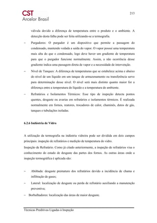 213
Técnicas Preditivas Ligadas à Inspeção
válvula devido a diferença de temperatura entre o produto e o ambiente. A
detecção desta falha pode ser feita utilizando-se a termografia.
− Purgadores: O purgador é um dispositivo que permite a passagem do
condensado, mantendo vedada a saída do vapor. O vapor possui uma temperatura
mais alta do que o condensado, logo deve haver um gradiente de temperatura
para que o purgador funcione normalmente. Assim, a não ocorrência desse
gradiente indica uma passagem direta de vapor e a necessidade de intervenção.
− Nível de Tanques: A diferença de temperaturas que se estabelece acima e abaixo
do nível de um líquido em um tanque de armazenamento ou transferência serve
para determinação desse nível. O nível será mais distinto quanto maior for a
diferença entre a temperatura do líquido e a temperatura do ambiente.
− Refratários e Isolamentos Térmicos: Esse tipo de inspeção detecta pontos
quentes, desgaste ou avarias em refratários e isolamentos térmicos. É realizada
normalmente em fornos, reatores, trocadores de calor, chaminés, dutos de gás,
tanques e tubulações isoladas.
6.2.6 Indústria de Vidro
A utilização da termografia na indústria vidreira pode ser dividida em dois campos
principais: inspeção de refratários e medição de temperatura do vidro.
Inspeção de Refratário. Como já citado anteriormente, a inspeção de refratários visa o
conhecimento do estado de desgaste das partes dos fornos. As outras áreas onde a
inspeção termográfica é aplicada são:
− Abóbada: desgaste prematuro dos refratários devido a incidência de chama e
infiltração de gases;
− Lateral: localização de desgaste ou perda de refratário auxiliando a manutenção
preventiva;
− Borbulhadores: localização das áreas de maior desgaste.
 