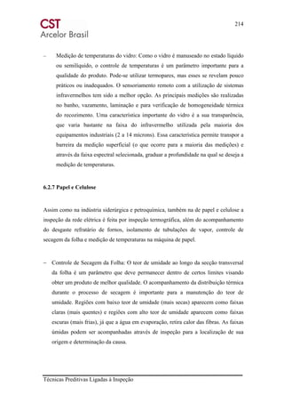 214
Técnicas Preditivas Ligadas à Inspeção
– Medição de temperaturas do vidro: Como o vidro é manuseado no estado líquido
ou semilíquido, o controle de temperaturas é um parâmetro importante para a
qualidade do produto. Pode-se utilizar termopares, mas esses se revelam pouco
práticos ou inadequados. O sensoriamento remoto com a utilização de sistemas
infravermelhos tem sido a melhor opção. As principais medições são realizadas
no banho, vazamento, laminação e para verificação de homogeneidade térmica
do recozimento. Uma característica importante do vidro é a sua transparência,
que varia bastante na faixa do infravermelho utilizada pela maioria dos
equipamentos industriais (2 a 14 mícrons). Essa característica permite transpor a
barreira da medição superficial (o que ocorre para a maioria das medições) e
através da faixa espectral selecionada, graduar a profundidade na qual se deseja a
medição de temperaturas.
6.2.7 Papel e Celulose
Assim como na indústria siderúrgica e petroquímica, também na de papel e celulose a
inspeção da rede elétrica é feita por inspeção termográfica, além do acompanhamento
do desgaste refratário de fornos, isolamento de tubulações de vapor, controle de
secagem da folha e medição de temperaturas na máquina de papel.
− Controle de Secagem da Folha: O teor de umidade ao longo da secção transversal
da folha é um parâmetro que deve permanecer dentro de certos limites visando
obter um produto de melhor qualidade. O acompanhamento da distribuição térmica
durante o processo de secagem é importante para a manutenção do teor de
umidade. Regiões com baixo teor de umidade (mais secas) aparecem como faixas
claras (mais quentes) e regiões com alto teor de umidade aparecem como faixas
escuras (mais frias), já que a água em evaporação, retira calor das fibras. As faixas
úmidas podem ser acompanhadas através de inspeção para a localização de sua
origem e determinação da causa.
 