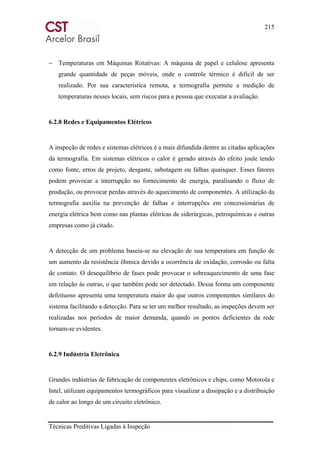 215
Técnicas Preditivas Ligadas à Inspeção
− Temperaturas em Máquinas Rotativas: A máquina de papel e celulose apresenta
grande quantidade de peças móveis, onde o controle térmico é difícil de ser
realizado. Por sua característica remota, a termografia permite a medição de
temperaturas nesses locais, sem riscos para a pessoa que executar a avaliação.
6.2.8 Redes e Equipamentos Elétricos
A inspeção de redes e sistemas elétricos é a mais difundida dentre as citadas aplicações
da termografia. Em sistemas elétricos o calor é gerado através do efeito joule tendo
como fonte, erros de projeto, desgaste, sabotagem ou falhas quaisquer. Esses fatores
podem provocar a interrupção no fornecimento de energia, paralisando o fluxo de
produção, ou provocar perdas através do aquecimento de componentes. A utilização da
termografia auxilia na prevenção de falhas e interrupções em concessionárias de
energia elétrica bem como nas plantas elétricas de siderúrgicas, petroquímicas e outras
empresas como já citado.
A detecção de um problema baseia-se na elevação de sua temperatura em função de
um aumento da resistência ôhmica devido a ocorrência de oxidação, corrosão ou falta
de contato. O desequilíbrio de fases pode provocar o sobreaquecimento de uma fase
em relação às outras, o que também pode ser detectado. Dessa forma um componente
defeituoso apresenta uma temperatura maior do que outros componentes similares do
sistema facilitando a detecção. Para se ter um melhor resultado, as inspeções devem ser
realizadas nos períodos de maior demanda, quando os pontos deficientes da rede
tornam-se evidentes.
6.2.9 Indústria Eletrônica
Grandes indústrias de fabricação de componentes eletrônicos e chips, como Motorola e
Intel, utilizam equipamentos termográficos para visualizar a dissipação e a distribuição
de calor ao longo de um circuito eletrônico.
 