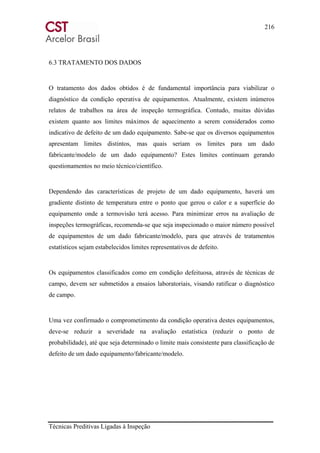 216
Técnicas Preditivas Ligadas à Inspeção
6.3 TRATAMENTO DOS DADOS
O tratamento dos dados obtidos é de fundamental importância para viabilizar o
diagnóstico da condição operativa de equipamentos. Atualmente, existem inúmeros
relatos de trabalhos na área de inspeção termográfica. Contudo, muitas dúvidas
existem quanto aos limites máximos de aquecimento a serem considerados como
indicativo de defeito de um dado equipamento. Sabe-se que os diversos equipamentos
apresentam limites distintos, mas quais seriam os limites para um dado
fabricante/modelo de um dado equipamento? Estes limites continuam gerando
questionamentos no meio técnico/científico.
Dependendo das características de projeto de um dado equipamento, haverá um
gradiente distinto de temperatura entre o ponto que gerou o calor e a superfície do
equipamento onde a termovisão terá acesso. Para minimizar erros na avaliação de
inspeções termográficas, recomenda-se que seja inspecionado o maior número possível
de equipamentos de um dado fabricante/modelo, para que através de tratamentos
estatísticos sejam estabelecidos limites representativos de defeito.
Os equipamentos classificados como em condição defeituosa, através de técnicas de
campo, devem ser submetidos a ensaios laboratoriais, visando ratificar o diagnóstico
de campo.
Uma vez confirmado o comprometimento da condição operativa destes equipamentos,
deve-se reduzir a severidade na avaliação estatística (reduzir o ponto de
probabilidade), até que seja determinado o limite mais consistente para classificação de
defeito de um dado equipamento/fabricante/modelo.
 