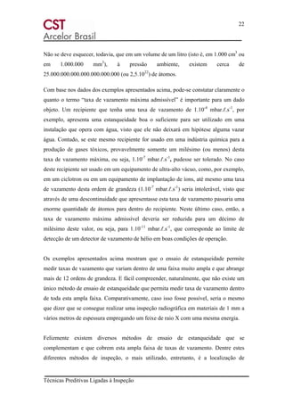 22
Técnicas Preditivas Ligadas à Inspeção
Não se deve esquecer, todavia, que em um volume de um litro (isto é, em 1.000 cm3
ou
em 1.000.000 mm3
), à pressão ambiente, existem cerca de
25.000.000.000.000.000.000.000 (ou 2,5.1022
) de átomos.
Com base nos dados dos exemplos apresentados acima, pode-se constatar claramente o
quanto o termo “taxa de vazamento máxima admissível” é importante para um dado
objeto. Um recipiente que tenha uma taxa de vazamento de 1.10-4
mbar.ℓ.s-1
, por
exemplo, apresenta uma estanqueidade boa o suficiente para ser utilizado em uma
instalação que opera com água, visto que ele não deixará em hipótese alguma vazar
água. Contudo, se este mesmo recipiente for usado em uma indústria química para a
produção de gases tóxicos, provavelmente somente um milésimo (ou menos) desta
taxa de vazamento máxima, ou seja, 1.10-7
mbar.ℓ.s-1
, pudesse ser tolerado. No caso
deste recipiente ser usado em um equipamento de ultra-alto vácuo, como, por exemplo,
em um ciclotron ou em um equipamento de implantação de íons, até mesmo uma taxa
de vazamento desta ordem de grandeza (1.10-7
mbar.ℓ.s-1
) seria intolerável, visto que
através de uma descontinuidade que apresentasse esta taxa de vazamento passaria uma
enorme quantidade de átomos para dentro do recipiente. Neste último caso, então, a
taxa de vazamento máxima admissível deveria ser reduzida para um décimo de
milésimo deste valor, ou seja, para 1.10-11
mbar.ℓ.s-1
, que corresponde ao limite de
detecção de um detector de vazamento de hélio em boas condições de operação.
Os exemplos apresentados acima mostram que o ensaio de estanqueidade permite
medir taxas de vazamento que variam dentro de uma faixa muito ampla e que abrange
mais de 12 ordens de grandeza. E fácil compreender, naturalmente, que não existe um
único método de ensaio de estanqueidade que permita medir taxa de vazamento dentro
de toda esta ampla faixa. Comparativamente, caso isso fosse possível, seria o mesmo
que dizer que se consegue realizar uma inspeção radiográfica em materiais de 1 mm a
vários metros de espessura empregando um feixe de raio X com uma mesma energia.
Felizmente existem diversos métodos de ensaio de estanqueidade que se
complementam e que cobrem esta ampla faixa de taxas de vazamento. Dentre estes
diferentes métodos de inspeção, o mais utilizado, entretanto, é a localização de
 