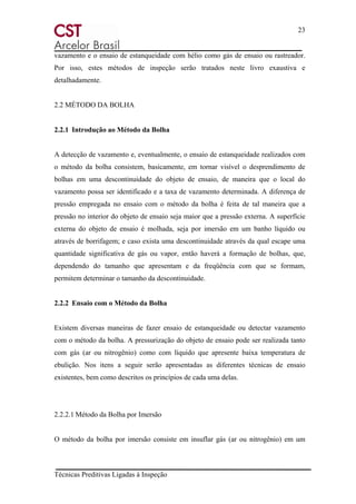 23
Técnicas Preditivas Ligadas à Inspeção
vazamento e o ensaio de estanqueidade com hélio como gás de ensaio ou rastreador.
Por isso, estes métodos de inspeção serão tratados neste livro exaustiva e
detalhadamente.
2.2 MÉTODO DA BOLHA
2.2.1 Introdução ao Método da Bolha
A detecção de vazamento e, eventualmente, o ensaio de estanqueidade realizados com
o método da bolha consistem, basicamente, em tornar visível o desprendimento de
bolhas em uma descontinuidade do objeto de ensaio, de maneira que o local do
vazamento possa ser identificado e a taxa de vazamento determinada. A diferença de
pressão empregada no ensaio com o método da bolha é feita de tal maneira que a
pressão no interior do objeto de ensaio seja maior que a pressão externa. A superfície
externa do objeto de ensaio é molhada, seja por imersão em um banho líquido ou
através de borrifagem; e caso exista uma descontinuidade através da qual escape uma
quantidade significativa de gás ou vapor, então haverá a formação de bolhas, que,
dependendo do tamanho que apresentam e da freqüência com que se formam,
permitem determinar o tamanho da descontinuidade.
2.2.2 Ensaio com o Método da Bolha
Existem diversas maneiras de fazer ensaio de estanqueidade ou detectar vazamento
com o método da bolha. A pressurização do objeto de ensaio pode ser realizada tanto
com gás (ar ou nitrogênio) como com líquido que apresente baixa temperatura de
ebulição. Nos itens a seguir serão apresentadas as diferentes técnicas de ensaio
existentes, bem como descritos os princípios de cada uma delas.
2.2.2.1 Método da Bolha por Imersão
O método da bolha por imersão consiste em insuflar gás (ar ou nitrogênio) em um
 