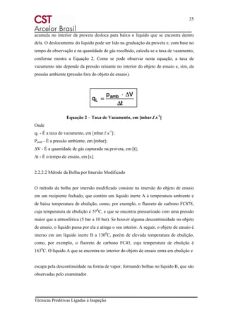 25
Técnicas Preditivas Ligadas à Inspeção
acumula no interior da proveta desloca para baixo o líquido que se encontra dentro
dela. O deslocamento do líquido pode ser lido na graduação da proveta e, com base no
tempo de observação e na quantidade de gás recolhido, calcula-se a taxa de vazamento,
conforme mostra a Equação 2. Como se pode observar nesta equação, a taxa de
vazamento não depende da pressão reinante no interior do objeto de ensaio e, sim, da
pressão ambiente (pressão fora do objeto de ensaio).
Equação 2 – Taxa de Vazamento, em [mbar.ℓ.s-1
]
Onde
qL - É a taxa de vazamento, em [mbar.ℓ.s-1
];
Pamb - É a pressão ambiente, em [mbar];
∆V - É a quantidade de gás capturado na proveta, em [t];
∆t - É o tempo de ensaio, em [s].
2.2.2.2 Método da Bolha por Imersão Modificado
O método da bolha por imersão modificado consiste na imersão do objeto de ensaio
em um recipiente fechado, que contém um líquido inerte A à temperatura ambiente e
de baixa temperatura de ebulição, como, por exemplo, o fluoreto de carbono FC878,
cuja temperatura de ebulição é 570
C, e que se encontra pressurizado com uma pressão
maior que a atmosférica (5 bar a 10 bar). Se houver alguma descontinuidade no objeto
de ensaio, o líquido passa por ela e atinge o seu interior. A seguir, o objeto de ensaio é
imerso em um líquido inerte B a 1300
C, porém de elevada temperatura de ebulição,
como, por exemplo, o fluoreto de carbono FC43, cuja temperatura de ebulição é
1630
C. O líquido A que se encontra no interior do objeto de ensaio entra em ebulição e
escapa pela descontinuidade na forma de vapor, formando bolhas no líquido B, que são
observadas pelo examinador.
 