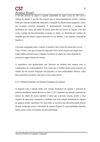 26
Técnicas Preditivas Ligadas à Inspeção
A elevada pressão de vapor e a grande quantidade de vapor (cerca de 100 vezes o
volume do líquido A que lhe deu origem) que se forma rapidamente tornam o método
bolha por imersão modificado ideal para a inspeção de objetos muito pequenos, como,
por exemplo, circuitos integrados. É absolutamente necessária a secagem, de
preferência em vácuo, do objeto de ensaio antes dele ser imerso no líquido, visto que
existe o perigo da descontinuidade existente no objeto ser obstruída por resíduos de
umidade que porventura estejam presentes no seu interior, o que impede a entrada do
líquido A.
A pressão empregada sobre o líquido A durante a fase inicial do ensaio deve ser de
5 bar a 10 bar, visto que o tempo de exposição (16 h, ou até mesmo um tempo mais
longo ainda) necessário para o líquido A penetrar no objeto de ensaio depende do
volume do espaço interno do mesmo.
A experiência tem demonstrado que fluoretos de carbono não reagem com os
componentes dos semicondutores, bem como que o resíduo destes gases presente no
interior de um circuito integrado não prejudica as suas propriedades elétricas. Estes
fatos permitem considerar estes gases como sendo inertes.
2.2.2.3 Método da Bolha com Solução Formadora de Espuma
A inspeção com o método bolha com solução formadora de espuma é realizada de
maneira semelhante àquela descrita no item 2.2.2.1. Segundo este método, a pressão no
interior do objeto de ensaio também é maior que a pressão externa, porém o local
suspeito de apresentar vazamento é molhado com uma solução formadora de espuma
de pequena tensão superficial. No local onde se encontra uma descontinuidade através
da qual escapa gás ocorre a formação de espuma (Figura 5), cuja quantidade depende,
dentre outras coisas, do tamanho da descontinuidade.
 
