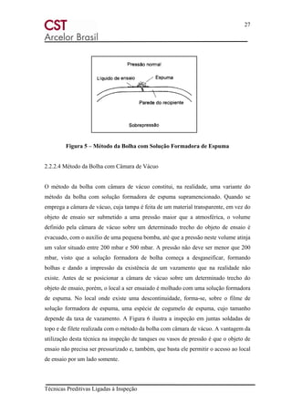 27
Técnicas Preditivas Ligadas à Inspeção
Figura 5 – Método da Bolha com Solução Formadora de Espuma
2.2.2.4 Método da Bolha com Câmara de Vácuo
O método da bolha com câmara de vácuo constitui, na realidade, uma variante do
método da bolha com solução formadora de espuma supramencionado. Quando se
emprega a câmara de vácuo, cuja tampa é feita de um material transparente, em vez do
objeto de ensaio ser submetido a uma pressão maior que a atmosférica, o volume
definido pela câmara de vácuo sobre um determinado trecho do objeto de ensaio é
evacuado, com o auxílio de uma pequena bomba, até que a pressão neste volume atinja
um valor situado entre 200 mbar e 500 mbar. A pressão não deve ser menor que 200
mbar, visto que a solução formadora de bolha começa a desgaseificar, formando
bolhas e dando a impressão da existência de um vazamento que na realidade não
existe. Antes de se posicionar a câmara de vácuo sobre um determinado trecho do
objeto de ensaio, porém, o local a ser ensaiado é molhado com uma solução formadora
de espuma. No local onde existe uma descontinuidade, forma-se, sobre o filme de
solução formadora de espuma, uma espécie de cogumelo de espuma, cujo tamanho
depende da taxa de vazamento. A Figura 6 ilustra a inspeção em juntas soldadas de
topo e de filete realizada com o método da bolha com câmara de vácuo. A vantagem da
utilização desta técnica na inspeção de tanques ou vasos de pressão é que o objeto de
ensaio não precisa ser pressurizado e, também, que basta ele permitir o acesso ao local
de ensaio por um lado somente.
 