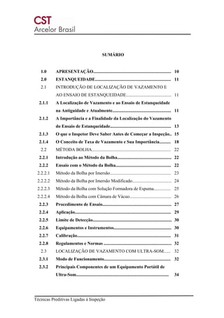 Técnicas Preditivas Ligadas à Inspeção
SUMÁRIO
1.0 APRESENTAÇÃO..................................................................... 10
2.0 ESTANQUEIDADE................................................................... 11
2.1 INTRODUÇÃO DE LOCALIZAÇÃO DE VAZAMENTO E
AO ENSAIO DE ESTANQUEIDADE........................................ 11
2.1.1 A Localização de Vazamento e ao Ensaio de Estanqueidade
na Antiguidade e Atualmente.................................................... 11
2.1.2 A Importância e a Finalidade da Localização do Vazamento
do Ensaio de Estanqueidade...................................................... 13
2.1.3 O que o Inspetor Deve Saber Antes de Começar a Inspeção.. 15
2.1.4 O Conceito de Taxa de Vazamento e Sua Importância.......... 18
2.2 MÉTODA BOLHA...................................................................... 22
2.2.1 Introdução ao Método da Bolha................................................ 22
2.2.2 Ensaio com o Método da Bolha................................................. 22
2.2.2.1 Método da Bolha por Imersão...................................................... 23
2.2.2.2 Método da Bolha por Imersão Modificado................................... 24
2.2.2.3 Método da Bolha com Solução Formadora de Espuma............... 25
2.2.2.4 Método da Bolha com Câmara de Vácuo..................................... 26
2.2.3 Procedimento de Ensaio............................................................. 27
2.2.4 Aplicação..................................................................................... 29
2.2.5 Limite de Detecção...................................................................... 30
2.2.6 Equipamentos e Instrumentos................................................... 30
2.2.7 Calibração................................................................................... 31
2.2.8 Regulamentos e Normas ............................................................ 32
2.3 LOCALIZAÇÃO DE VAZAMENTO COM ULTRA-SOM...... 32
2.3.1 Modo de Funcionamento........................................................... 32
2.3.2 Principais Componentes de um Equipamento Portátil de
Ultra-Som.................................................................................. 34
 
