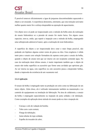 30
Técnicas Preditivas Ligadas à Inspeção
É possível remover eficientemente a água de pequenas descontinuidades aquecendo o
objeto a ser ensaiado. A experiência demonstra, entretanto, que esta remoção será tanto
melhor quanto maior for o esforço despendido na operação de aquecimento.
Um objeto novo só pode ser inspecionado com o método da bolha antes da realização
do ensaio hidrostático se a pressão de ensaio for muito baixa. Em alguns casos
especiais, tem-se, então, que repetir a inspeção com o método da bolha, empregando
uma sobrepressão admissível maior, após a realização do teste hidrostático.
A superfície do objeto a ser inspecionada deve estar o mais limpa possível, não
podendo em hipótese alguma conter restos de graxa ou óleo. Esta exigência é válida
tanto para o ensaio com solução formadora de espuma como para o ensaio da bolha,
quando o objeto de ensaio tem que ser imerso em um recipiente contendo água. No
caso da realização deste último ensaio, é muito importante também que o objeto de
ensaio não tenha superfície ou acessório que forme uma cavidade que aprisione gás.
Ao ser imersa na água, esta superfície ou este acessório passa a desprender bolhas,
dando a impressão da existência de um vazamento real.
2.2.4 Aplicação
O ensaio da bolha é empregado tanto na produção em série como na fabricação de um
único objeto. Além disso, ele é utilizado intensamente também na manutenção e no
controle de equipamento ou instalação de fabricação. Na área de caldeiraria, o ensaio
da bolha é empregado especialmente na inspeção de junta soldada e de tubulação.
Como exemplos de aplicação deste método de ensaio pode-se citar a inspeção de:
– Carcaça s selo de vedação de bomba;
– Tubo com e sem costura;
– Flange de tubulação;
– Junta tubular de topo soldada;
– Espelho de trocador de calor;
 
