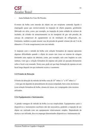 31
Técnicas Preditivas Ligadas à Inspeção
– Junta Soldada Em Vaso De Pressão.
O ensaio da bolha com imersão do objeto em um recipiente contendo líquido é
empregado quase que exclusivamente na inspeção de objeto pequeno, geralmente
fabricado em série, como, por exemplo, na inspeção de junta soldada de extintor de
incêndio, de cilindro de armazenamento ou de transporte de gás sob pressão, de
carcaça de compressor de equipamento ou de instalação de refrigeração, etc.
Entretanto, também se pode ensaiar vaso de pressão de grande volume (de até 3 m de
diâmetro e 15 m de comprimento) com este método.
A inspeção com o método da bolha com solução formadora de espuma apresenta
algumas dificuldades quando o objeto de ensaio tem rosca ou sistema de selagem
formando uma espécie de labirinto, como, por exemplo, selo com lingüeta ou com
ranhura, visto que a solução formadora de espuma não pode ser passada diretamente
sobre o local a ser ensaiado. Neste caso, pode ser que haja formação de espuma em um
local longe daquele em que realmente ocorre o vazamento.
2.2.5 Limite de Detecção
O limite de detecção do método da bolha varia de 10-5
mbar.ℓ.s-1
a 10-4
mbar.ℓ.s-1
, visto que ele depende do procedimento de ensaio estipulado, bem como da técnica
(com solução formadora de bolha, câmara de vácuo, etc.) empregada e dos recursos
utilizados.
2.2.6 Equipamentos e Instrumentos
A grande vantagem do método da bolha é a sua simplicidade. Equipamentos caros e
dispositivos e instrumentos auxiliares não são necessários, podendo a inspeção de um
objeto ser realizada com um equipamento relativamente simples. Dependendo da
técnica a ser utilizada, deve-se empregar determinados dispositivos e instrumentos de
 