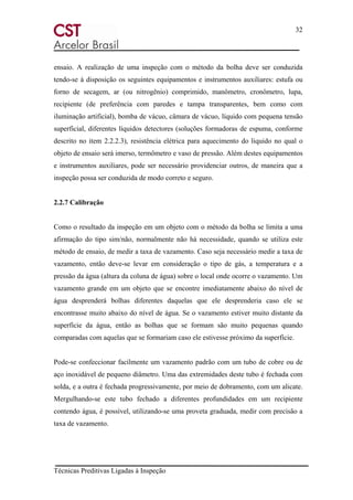 32
Técnicas Preditivas Ligadas à Inspeção
ensaio. A realização de uma inspeção com o método da bolha deve ser conduzida
tendo-se à disposição os seguintes equipamentos e instrumentos auxiliares: estufa ou
forno de secagem, ar (ou nitrogênio) comprimido, manômetro, cronômetro, lupa,
recipiente (de preferência com paredes e tampa transparentes, bem como com
iluminação artificial), bomba de vácuo, câmara de vácuo, líquido com pequena tensão
superficial, diferentes líquidos detectores (soluções formadoras de espuma, conforme
descrito no item 2.2.2.3), resistência elétrica para aquecimento do liquido no qual o
objeto de ensaio será imerso, termômetro e vaso de pressão. Além destes equipamentos
e instrumentos auxiliares, pode ser necessário providenciar outros, de maneira que a
inspeção possa ser conduzida de modo correto e seguro.
2.2.7 Calibração
Como o resultado da inspeção em um objeto com o método da bolha se limita a uma
afirmação do tipo sim/não, normalmente não há necessidade, quando se utiliza este
método de ensaio, de medir a taxa de vazamento. Caso seja necessário medir a taxa de
vazamento, então deve-se levar em consideração o tipo de gás, a temperatura e a
pressão da água (altura da coluna de água) sobre o local onde ocorre o vazamento. Um
vazamento grande em um objeto que se encontre imediatamente abaixo do nível de
água desprenderá bolhas diferentes daquelas que ele desprenderia caso ele se
encontrasse muito abaixo do nível de água. Se o vazamento estiver muito distante da
superfície da água, então as bolhas que se formam são muito pequenas quando
comparadas com aquelas que se formariam caso ele estivesse próximo da superfície.
Pode-se confeccionar facilmente um vazamento padrão com um tubo de cobre ou de
aço inoxidável de pequeno diâmetro. Uma das extremidades deste tubo é fechada com
solda, e a outra é fechada progressivamente, por meio de dobramento, com um alicate.
Mergulhando-se este tubo fechado a diferentes profundidades em um recipiente
contendo água, é possível, utilizando-se uma proveta graduada, medir com precisão a
taxa de vazamento.
 