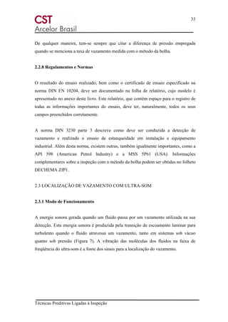 33
Técnicas Preditivas Ligadas à Inspeção
De qualquer maneira, tem-se sempre que citar a diferença de pressão empregada
quando se menciona a taxa de vazamento medida com o método da bolha.
2.2.8 Regulamentos e Normas
O resultado do ensaio realizado, bem como o certificado de ensaio especificado na
norma DIN EN 10204, deve ser documentado na folha de relatório, cujo modelo é
apresentado no anexo deste livro. Este relatório, que contém espaço para o registro de
todas as informações importantes do ensaio, deve ter, naturalmente, todos os seus
campos preenchidos corretamente.
A norma DIN 3230 parte 3 descreve como deve ser conduzida a detecção de
vazamento e realizado o ensaio de estanqueidade em instalação e equipamento
industrial. Além desta norma, existem outras, também igualmente importantes, como a
API 598 (American Petrol lndustry) e a MSS 5P61 (USA). Informações
complementares sobre a inspeção com o método da bolha podem ser obtidas no folheto
DECHEMA ZfP1.
2.3 LOCALIZAÇÃO DE VAZAMENTO COM ULTRA-SOM
2.3.1 Modo de Funcionamento
A energia sonora gerada quando um fluido passa por um vazamento utilizada na sua
detecção. Esta energia sonora é produzida pela transição de escoamento laminar para
turbulento quando o fluido atravessa um vazamento, tanto em sistemas sob vácuo
quanto sob pressão (Figura 7). A vibração das moléculas dos fluidos na faixa de
freqüência do ultra-som é a fonte dos sinais para a localização do vazamento.
 