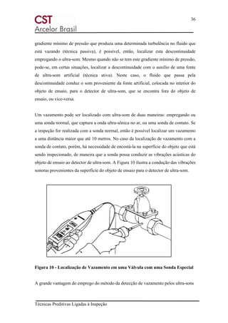 36
Técnicas Preditivas Ligadas à Inspeção
gradiente mínimo de pressão que produza uma determinada turbulência no fluido que
está vazando (técnica passiva), é possível, então, localizar esta descontinuidade
empregando o ultra-som. Mesmo quando não se tem este gradiente mínimo de pressão,
pode-se, em certas situações, localizar a descontinuidade com o auxílio de uma fonte
de ultra-som artificial (técnica ativa). Neste caso, o fluido que passa pela
descontinuidade conduz o som proveniente da fonte artificial, colocada no interior do
objeto de ensaio, para o detector de ultra-som, que se encontra fora do objeto de
ensaio, ou vice-versa.
Um vazamento pode ser localizado com ultra-som de duas maneiras: empregando ou
uma sonda normal, que captura a onda ultra-sônica no ar, ou uma sonda de contato. Se
a inspeção for realizada com a sonda normal, então é possível localizar um vazamento
a uma distância maior que até 10 metros. No caso da localização de vazamento com a
sonda de contato, porém, há necessidade de encostá-la na superfície do objeto que está
sendo inspecionado, de maneira que a sonda possa conduzir as vibrações acústicas do
objeto de ensaio ao detector de ultra-som. A Figura 10 ilustra a condução das vibrações
sonoras provenientes da superfície do objeto de ensaio para o detector de ultra-som.
Figura 10 - Localização de Vazamento em uma Válvula com uma Sonda Especial
A grande vantagem do emprego do método da detecção de vazamento pelos ultra-sons
 