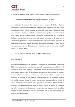 38
Técnicas Preditivas Ligadas à Inspeção
E muitas outras fontes, que se detecta somente durante a realização do ensaio!!!
2.3.5 Combinação de Ultra-Som com Solução Formadora de Bolha
A combinação do método dos ultra-sons com o método da bolha é bastante
interessante. Neste caso os componentes sob pressão são aspergidos com uma solução
formadora de bolhas. Caso a formação de bolhas seja muito lenta, o detector de ultra-
sons captará o ruído das poucas bolhas que estouram na superfície do componente sob
teste. Caso o fluxo que escapa seja tão violento que não haja tempo para formação de
bolhas, o som emitido por este fluxo será captado pelo detector de ultra-sons. A
determinação quantitativa da taxa de vazamento não é possível com um dispositivo de
detecção de vazamentos, mesmo dentro dos (imites de sensibilidade. A menor taxa de
vazamento que pode ser detectada com o método do ultra-som se situa entre10-2
mbar.ℓ.s-1
e entre10-3
mbar.ℓ.s-1
.
2.4 ENSAIO COM DETECTOR DE VAZAMENTO DE HÉLIO
2.4.1 Introdução
O princípio da localização de vazamento e do ensaio de estanqueidade empregando
hélio como gás rastreador encontra-se apresentado esquematicamente na Figura 11. O
sistema de ensaio como um todo é denominado método de ensaio de estanqueidade.
Este método envolve, além do detector de vazamento de hélio o objeto de ensaio, o
sistema de bombas de vácuo, os instrumentos auxiliares necessários e o procedimento
de ensaio. O resultado de uma inspeção, como a menor taxa de vazamento que pode
ser medida com um sistema de ensaio, por exemplo, depende muito do método de
ensaio empregado. Neste capítulo serão apresentados e discutidos detalhadamente os
diferentes métodos de ensaio com hélio. No que diz respeito ao detector de vazamento
de hélio, bem como aos instrumentos e acessórios de inspeção, serão abordadas
somente as suas propriedades que são importantes para o bom entendimento dos
diversos métodos de ensaio.
 