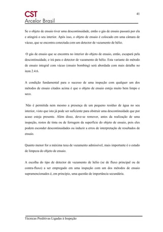 41
Técnicas Preditivas Ligadas à Inspeção
Se o objeto de ensaio tiver uma descontinuidade, então o gás de ensaio passará por ela
e atingirá o seu interior. Após isso, o objeto de ensaio é colocado em uma câmara de
vácuo, que se encontra conectada com um detector de vazamento de hélio.
O gás de ensaio que se encontra no interior do objeto de ensaio, então, escapará pela
descontinuidade, e irá para o detector de vazamento de hélio. Esta variante do método
de ensaio integral com vácuo (ensaio bombing) será abordada com mais detalhe no
item 2.4.6.
A condição fundamental para o sucesso de uma inspeção com qualquer um dos
métodos de ensaio citados acima é que o objeto de ensaio esteja muito bem limpo e
seco.
Não é permitida nem mesmo a presença de um pequeno resíduo de água no seu
interior, visto que isto já pode ser suficiente para obstruir uma descontinuidade que por
acaso esteja presente. Além disso, deve-se remover, antes da realização de uma
inspeção, restos de tinta ou de ferrugem da superfície do objeto de ensaio, pois eles
podem esconder descontinuidades ou induzir a erros de interpretação de resultados de
ensaio.
Quanto menor for a máxima taxa de vazamento admissível, mais importante é o estado
de limpeza do objeto de ensaio.
A escolha do tipo de detector de vazamento de hélio (se de fluxo principal ou de
contra-fluxo) a ser empregado em uma inspeção com um dos métodos de ensaio
supramencionados é, em princípio, uma questão de importância secundária.
 