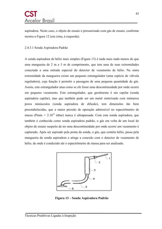 43
Técnicas Preditivas Ligadas à Inspeção
aspiradora. Neste caso, o objeto de ensaio é pressurizado com gás de ensaio, conforme
mostra a Figura 12 (em cima, à esquerda).
2.4.3.1 Sonda Aspiradora Padrão
A sonda aspiradora de hélio mais simples (Figura 13) é nada mais nada menos do que
uma mangueira de 2 m a 3 m de comprimento, que tem uma de suas extremidades
conectada a uma entrada especial do detector de vazamento de hélio. Na outra
extremidade da mangueira existe um pequeno estrangulador (uma espécie de válvula
reguladora), cuja função é permitir a passagem de uma pequena quantidade de gás.
Assim, este estrangulador atua como se ele fosse uma descontinuidade por onde ocorre
um pequeno vazamento. Este estrangulador, que geralmente é um capilar (sonda
aspiradora capilar), mas que também pode ser um metal sinterizado com inúmeros
poros minúsculos (sonda aspiradora de difusão), tem dimensões tão bem
preestabelecidas, que a maior pressão de operação admissível no espectrômetro de
massa (Pmáx < 2.10-4
mbar) nunca é ultrapassada. Com esta sonda aspiradora, que
também é conhecida como sonda aspiradora padrão, o gás em volta de um local do
objeto de ensaio suspeito de ter uma descontinuidade por onde ocorre um vazamento é
capturado. Após ser aspirado pela ponta da sonda, o gás, que contém hélio, passa pela
mangueira da sonda aspiradora e atinge a conexão com o detector de vazamento de
hélio, de onde é conduzido até o espectrômetro de massa para ser analisado.
Figura 13 – Sonda Aspiradora Padrão
 