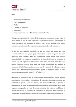 44
Técnicas Preditivas Ligadas à Inspeção
Onde:
1. Bico da Sonda Aspiradora
2. Porca Recartilhada
3. Punho
4. Conexão da Mangueira
5. Mangueira
6. Flange de conexão com o detector de vazamento de hélio
O tempo de resposta, isto é, o intervalo de tempo entre o momento em que o gás de
ensaio penetra no bico da sonda aspiradora e aquele em ele alcança o espectrômetro de
massa do detector de vazamento de hélio, é cerca de um segundo. Este tempo,
entretanto, depende muito do comprimento da mangueira da sonda aspiradora.
O fato de uma pequena quantidade de gás de ensaio que escapa por uma
descontinuidade ter que passar pelo estrangulador e pela mangueira da sonda
aspiradora (que também pode ser considerada como sendo uma pequena
descontinuidade) até chegar ao espectrômetro de massa do detector de vazamento de
hélio é tido, sob o ponto de vista técnico, como sendo um desvio necessário. Este
desvio, entretanto, acarreta uma perda da elevada sensibilidade do detector de
vazamento de hélio. Em vista disso, a menor taxa de vazamento de hélio que pode ser
medida com o detector de vazamento de hélio quando se emprega o método da sonda
aspiradora gira em torno de entre10-5
a 10-6
mbar.ℓ.s-1
.
O sistema de aspiração de gás de ensaio descrito acima apresenta, porém, algumas
desvantagens. Ao se variar o comprimento da mangueira da sonda aspiradora, que
geralmente é grossa e, por isso mesmo, tem pouca flexibilidade, a pressão no
espectrômetro de massa do detector de vazamento de hélio também varia, visto que o
pequeno estrangulador na ponta da sonda aspiradora não pode ser modificado de
maneira a se ajustar ao novo valor da condutância da mangueira. Se a quantidade de
gás aspirado não puder ser mais ajustada às condições de perfeito funcionamento do
 