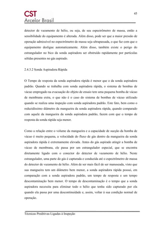 45
Técnicas Preditivas Ligadas à Inspeção
detector de vazamento de hélio, ou seja, de seu espectrômetro de massa, então a
sensibilidade do equipamento é alterada. Além disso, pode ser que a maior pressão de
operação admissível no espectrômetro de massa seja ultrapassada, o que faz com que o
equipamento desligue automaticamente. Além disso, também existe o perigo do
estrangulador no bico da sonda aspiradora ser obstruído rapidamente por partículas
sólidas presentes no gás aspirado.
2.4.3.2 Sonda Aspiradora Rápida
O Tempo de resposta da sonda aspiradora rápida é menor que o da sonda aspiradora
padrão. Quando se trabalha com sonda aspiradora rápida, o sistema de bombas de
vácuo empregado na evacuação do objeto de ensaio tem uma pequena bomba de vácuo
de membrana extra, o que não é o caso do sistema de bombas de vácuo utilizado
quando se realiza uma inspeção com sonda aspiradora padrão. Este fato, bem como o
reduzidíssimo diâmetro da mangueira da sonda aspiradora rápida, quando comparado
com aquele da mangueira da sonda aspiradora padrão, fazem com que o tempo de
resposta da sonda rápida seja menor.
Como a relação entre o volume da mangueira e a capacidade de sucção da bomba de
vácuo é muito pequena, a velocidade do fluxo de gás dentro da mangueira da sonda
aspiradora rápida é extremamente elevada. Antes do gás aspirado atingir a bomba de
vácuo de membrana, ele passa por um estrangulador especial, que se encontra
diretamente ligado com o conector do detector de vazamento de hélio. Neste
estrangulador, uma parte do gás é capturada e conduzida até o espectrômetro de massa
do detector de vazamento de hélio. Além de ser mais fácil de ser manuseada, visto que
sua mangueira tem um diâmetro bem menor, a sonda aspiradora rápida possui, em
comparação com a sonda aspiradora padrão, um tempo de resposta e um tempo
descontaminação bem menor. O tempo de descontaminação é o tempo que a sonda
aspiradora necessita para eliminar todo o hélio que tenha sido capturado por ela
quando ela passa por uma descontinuidade e, assim, voltar á sua condição normal de
operação.
 